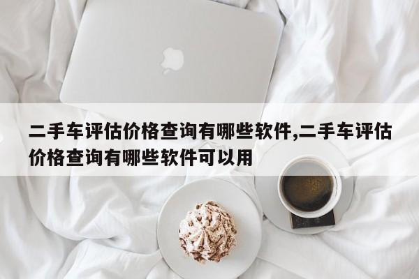 二手车评估价格查询有哪些软件,二手车评估价格查询有哪些软件可以用