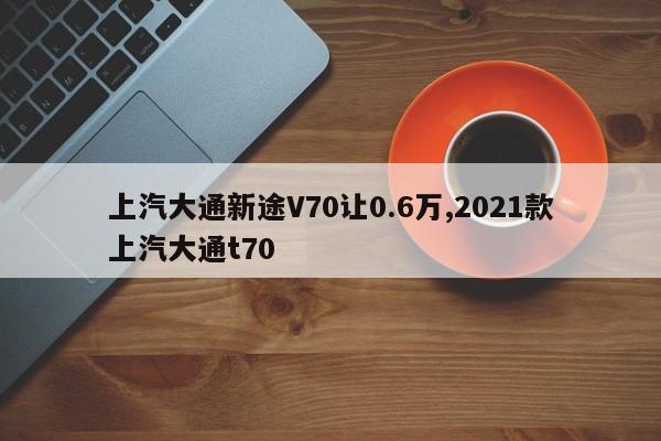 上汽大通新途V70让0.6万,2021款上汽大通t70