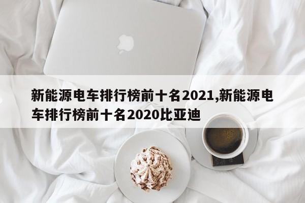 新能源电车排行榜前十名2021,新能源电车排行榜前十名2020比亚迪