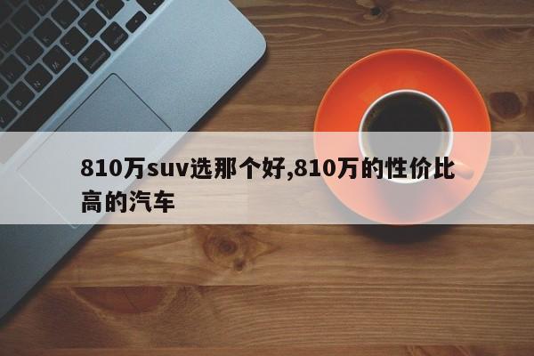 810万suv选那个好,810万的性价比高的汽车