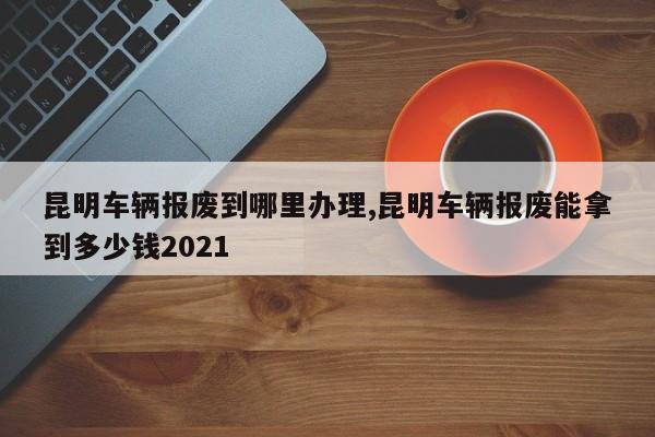 昆明车辆报废到哪里办理,昆明车辆报废能拿到多少钱2021