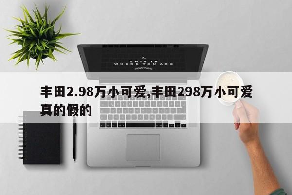 丰田2.98万小可爱,丰田298万小可爱真的假的