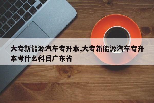 大专新能源汽车专升本,大专新能源汽车专升本考什么科目广东省