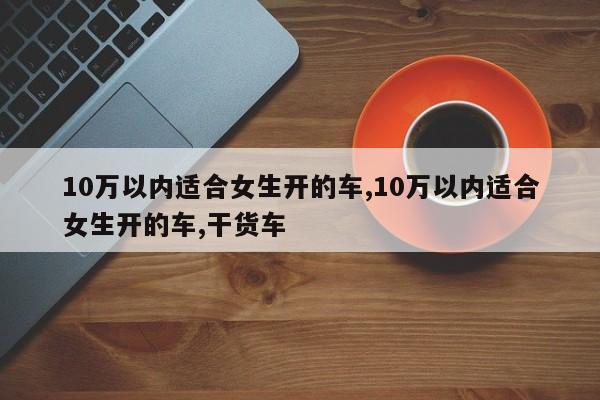 10万以内适合女生开的车,10万以内适合女生开的车,干货车