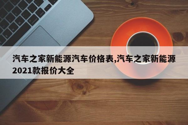 汽车之家新能源汽车价格表,汽车之家新能源2021款报价大全