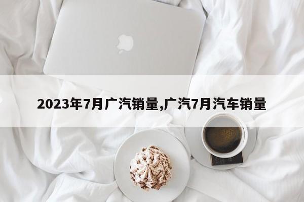 2023年7月广汽销量,广汽7月汽车销量