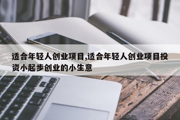 适合年轻人创业项目,适合年轻人创业项目投资小起步创业的小生意