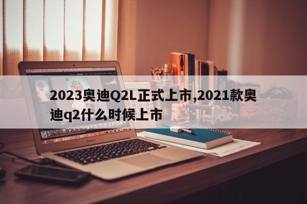 2023奥迪Q2L正式上市,2021款奥迪q2什么时候上市