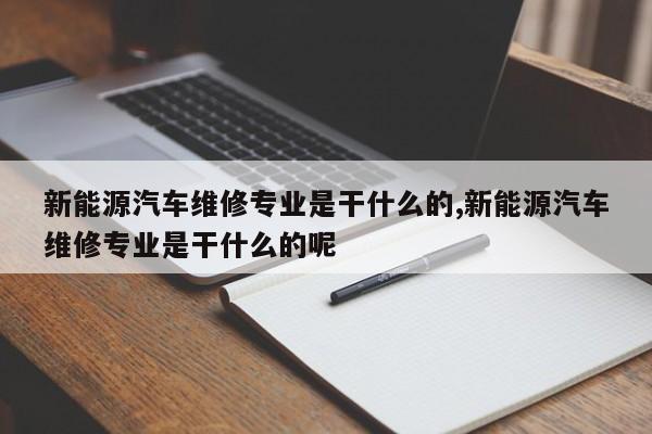 新能源汽车维修专业是干什么的,新能源汽车维修专业是干什么的呢