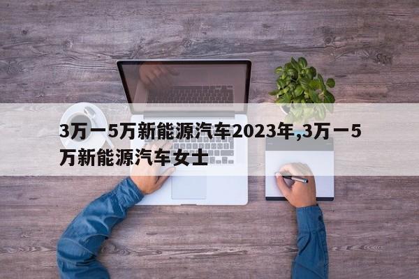 3万一5万新能源汽车2023年,3万一5万新能源汽车女士