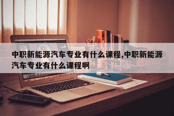 中职新能源汽车专业有什么课程,中职新能源汽车专业有什么课程啊