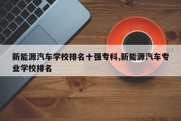 新能源汽车学校排名十强专科,新能源汽车专业学校排名