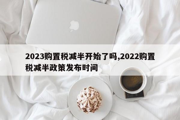 2023购置税减半开始了吗,2022购置税减半政策发布时间