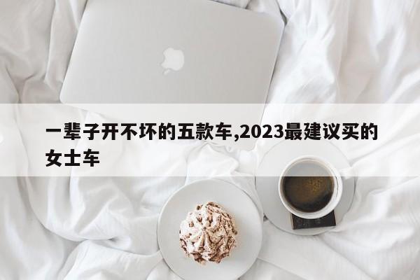 一辈子开不坏的五款车,2023最建议买的女士车