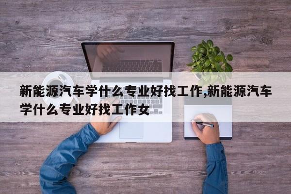 新能源汽车学什么专业好找工作,新能源汽车学什么专业好找工作女