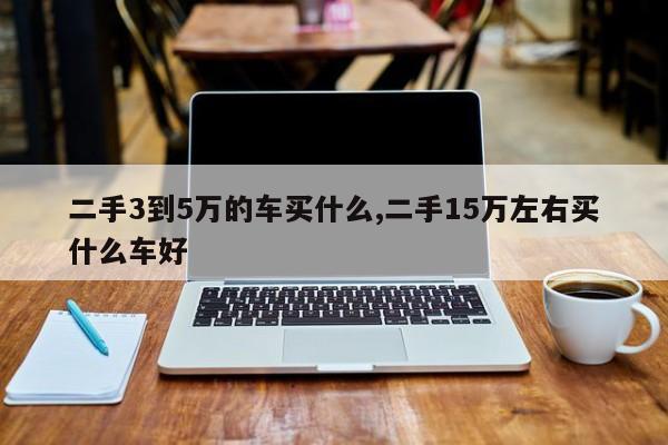 二手3到5万的车买什么,二手15万左右买什么车好