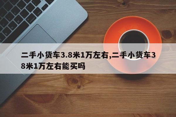 二手小货车3.8米1万左右,二手小货车38米1万左右能买吗