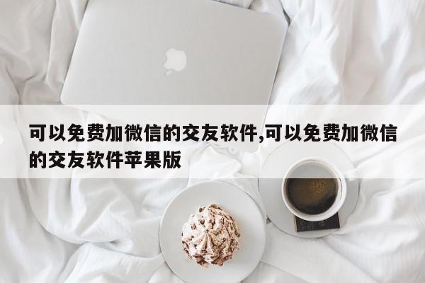 可以免费加微信的交友软件,可以免费加微信的交友软件苹果版