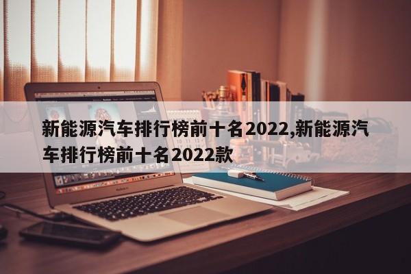 新能源汽车排行榜前十名2022,新能源汽车排行榜前十名2022款