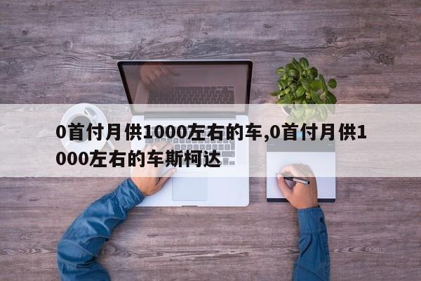 0首付月供1000左右的车,0首付月供1000左右的车斯柯达