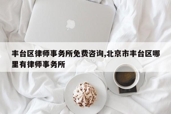 丰台区律师事务所免费咨询,北京市丰台区哪里有律师事务所