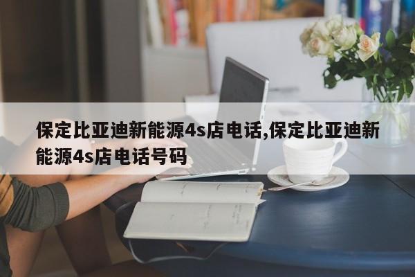 保定比亚迪新能源4s店电话,保定比亚迪新能源4s店电话号码