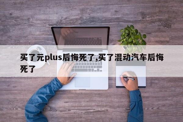 买了元plus后悔死了,买了混动汽车后悔死了