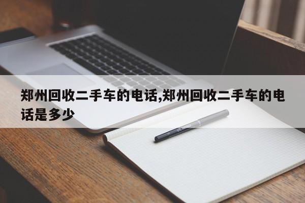 郑州回收二手车的电话,郑州回收二手车的电话是多少