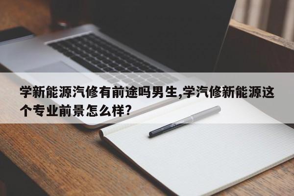 学新能源汽修有前途吗男生,学汽修新能源这个专业前景怎么样?