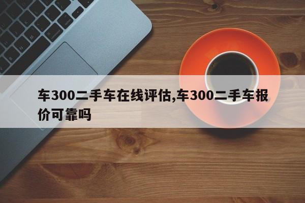 车300二手车在线评估,车300二手车报价可靠吗