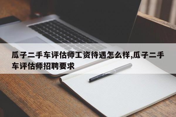 瓜子二手车评估师工资待遇怎么样,瓜子二手车评估师招聘要求