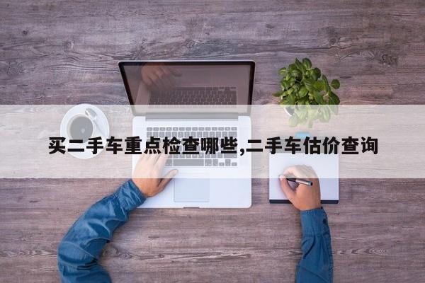 买二手车重点检查哪些,二手车估价查询