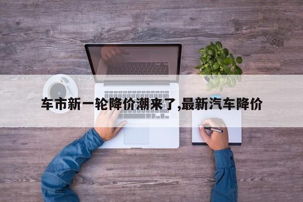 车市新一轮降价潮来了,最新汽车降价