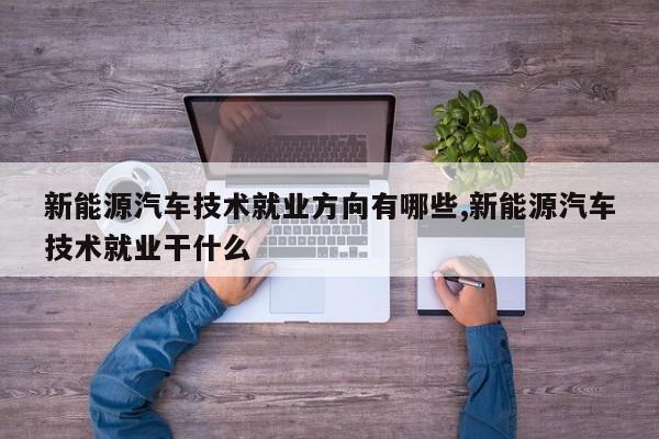 新能源汽车技术就业方向有哪些,新能源汽车技术就业干什么