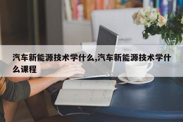 汽车新能源技术学什么,汽车新能源技术学什么课程