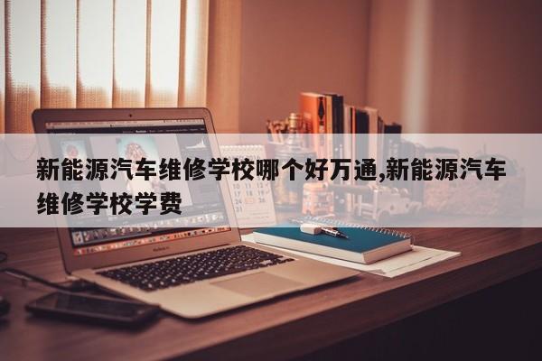 新能源汽车维修学校哪个好万通,新能源汽车维修学校学费