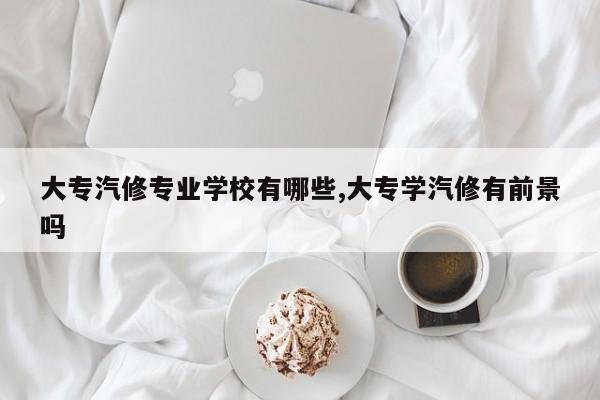 大专汽修专业学校有哪些,大专学汽修有前景吗