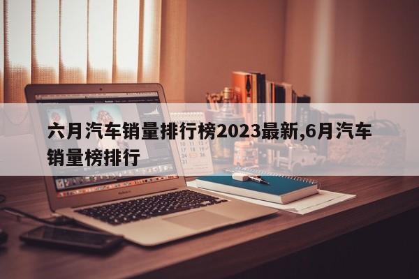 六月汽车销量排行榜2023最新,6月汽车销量榜排行