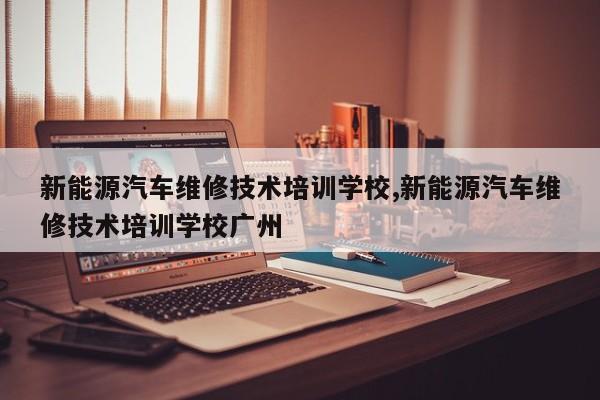 新能源汽车维修技术培训学校,新能源汽车维修技术培训学校广州