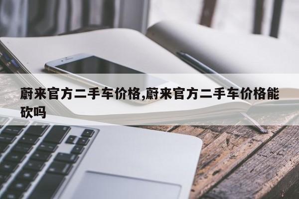 蔚来官方二手车价格,蔚来官方二手车价格能砍吗