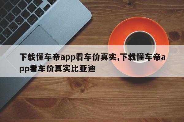 下载懂车帝app看车价真实,下载懂车帝app看车价真实比亚迪