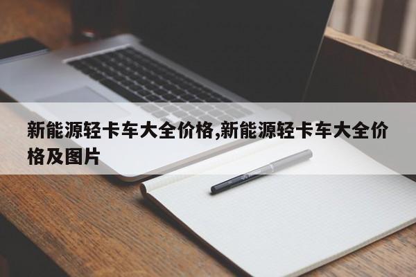 新能源轻卡车大全价格,新能源轻卡车大全价格及图片