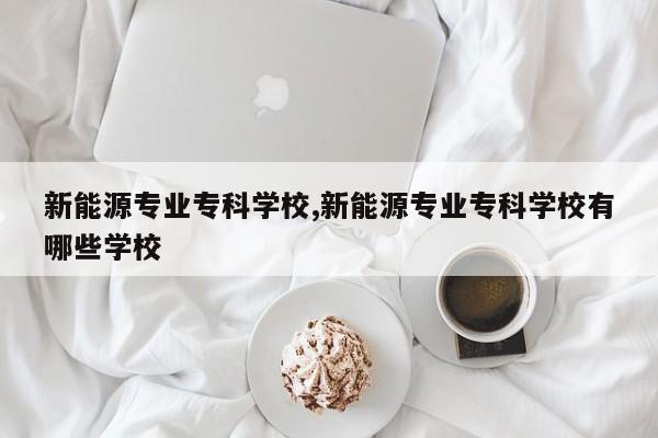 新能源专业专科学校,新能源专业专科学校有哪些学校