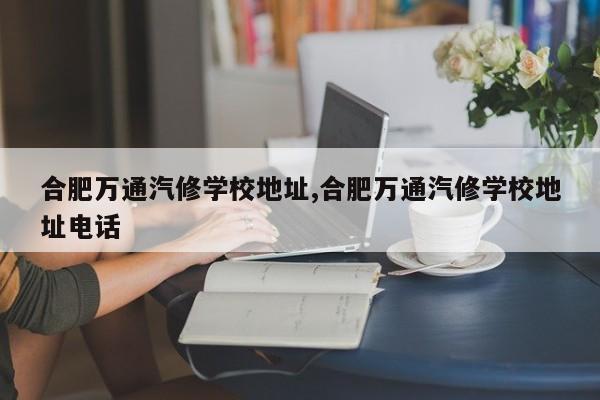 合肥万通汽修学校地址,合肥万通汽修学校地址电话