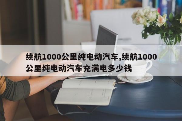 续航1000公里纯电动汽车,续航1000公里纯电动汽车充满电多少钱