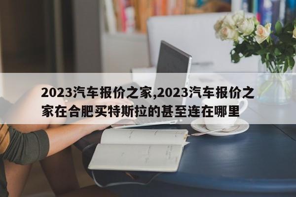 2023汽车报价之家,2023汽车报价之家在合肥买特斯拉的甚至连在哪里