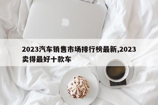 2023汽车销售市场排行榜最新,2023卖得最好十款车