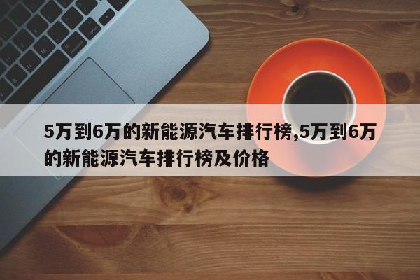 5万到6万的新能源汽车排行榜,5万到6万的新能源汽车排行榜及价格