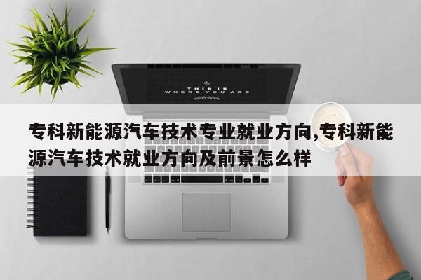 专科新能源汽车技术专业就业方向,专科新能源汽车技术就业方向及前景怎么样