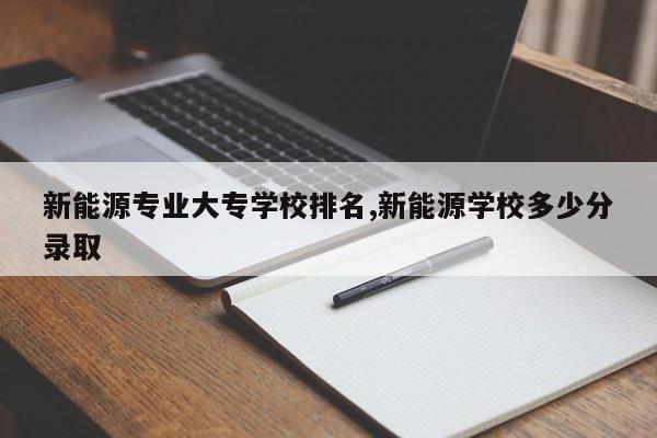 新能源专业大专学校排名,新能源学校多少分录取